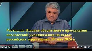 Ростислав Ищенко объективно о преодолении последствий украинизации на новых территориях. 29.05.24г.